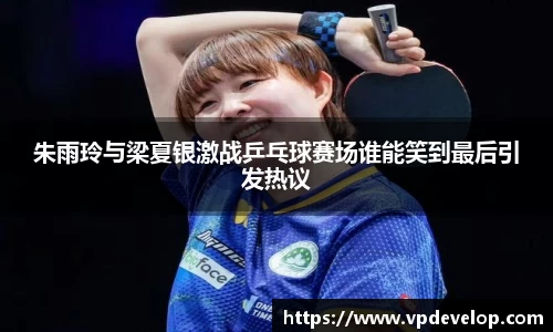 朱雨玲与梁夏银激战乒乓球赛场谁能笑到最后引发热议