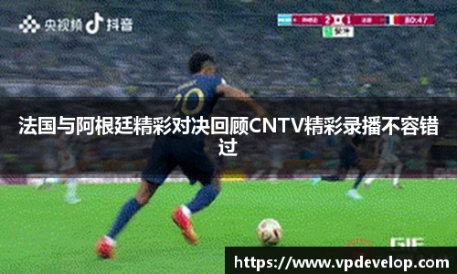 法国与阿根廷精彩对决回顾CNTV精彩录播不容错过