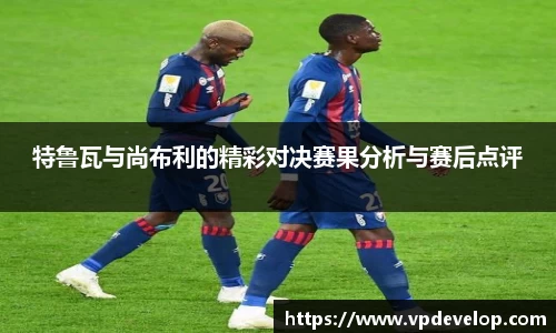 特鲁瓦与尚布利的精彩对决赛果分析与赛后点评